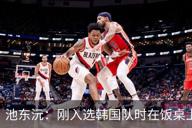 池东沅：刚入选韩国队时在饭桌上不敢说话，因为身边全是前辈